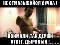 не отмазывайся сучка ! поймали ,так держи ответ, дырявый !