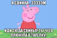 я свинка.. эээээм иди сюда свинья! ты чего плюнула в тарелку!