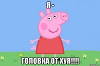 я - головка от хуя!!!!