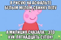 я рисую на асфальте белым мелом свинку пепу а милиция сказала: - это хуй, пятнадцать суток!