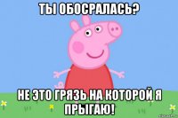 ты обосралась? не это грязь на которой я прыгаю!