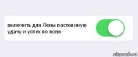  включить для Лены постоянную удачу и успех во всем 