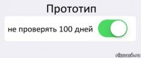 Прототип не проверять 100 дней 