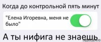 Когда до контрольной пять минут "Елена Игоревна, меня не было" А ты нифига не знаешь