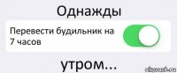 Однажды Перевести будильник на 7 часов утром...