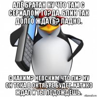 алё братан ну что там с сериалом то?да. блин так долго ждать? ладно. с каким? невским что ли? ну он тока в октябре будет. хатико ждал и ты подождёшь.