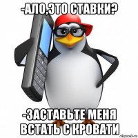 -ало,это ставки? -заставьте меня встать с кровати