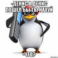 -денис а денис пошел бы ты нахуй -что?