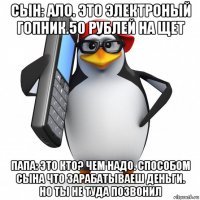 сын: ало. это электроный гопник.50 рублей на щет папа: это кто? чем надо. способом сына что зарабатываеш деньги. но ты не туда позвонил