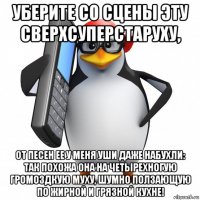 уберите со сцены эту сверхсуперстаруху, от песен ее у меня уши даже набухли: так похожа она на четырехногую громоздкую муху, шумно ползающую по жирной и грязной кухне!