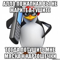 алло пожапная вы не жарите а тушите тогда потушите мне мяска к картошечки