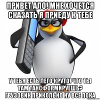 привет ало! мне хочется сказать я приеду к тебе у тебя есть лего круто! что ты там тансформируешь? грузовик прикольно ну все пока