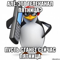 алё, это телеканал пятница? пусть станет сейчас пятница