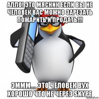 алло! это мясник если вы не человек вас можно зарезать пожарить и продать!!! эммм.... это человек вух хорошо что не через skype