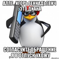 алле , игорь геннадьевич , это диана согласуйте обращение , я в отпуск ухожу