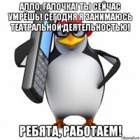 алло, галочка! ты сейчас умрёшь! сегодня я занимаюсь театральной деятельностью! ребята, работаем!