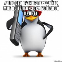 алло это путин? передайте мне по телевизору большой привет. 