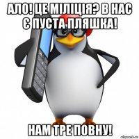 ало! це міліція? в нас є пуста пляшка! нам тре повну!