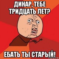 динар, тебе тридцать лет? ебать ты старый!