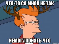 что-то со мной не так немогу понять что