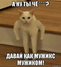 а ну ты чё ****? давай как мужикс мужиком!