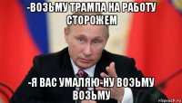 -возьму трампа на работу сторожем -я вас умаляю-ну воэьму возьму