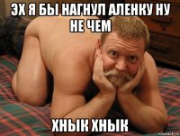 эх я бы нагнул аленку ну не чем хнык хнык