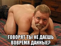  говорят ты не даешь вовремя данные?