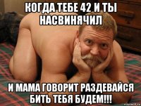 когда тебе 42 и ты насвинячил и мама говорит раздевайся бить тебя будем!!!