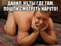 данил, ну ты где там, пошли смотреть наруто! 