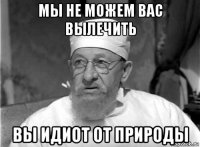 мы не можем вас вылечить вы идиот от природы