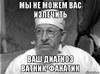 мы не можем вас излечить ваш диагноз ватник-фанатик