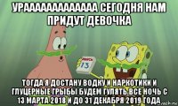 урааааааааааааа сегодня нам придут девочка тогда я достану водку и наркотики и глуцерные грыбы будем гулять все ночь с 13 марта 2018 и до 31 декабря 2019 года