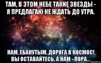 там, в этом небе такие звезды - я предлагаю не ждать до утра. нам, ебанутым, дорога в космос! вы оставайтесь, а нам - пора...