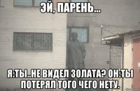  я:ты..не видел золата? он:ты потерял того чего нету.