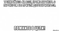 тренируйтесь на всех, кроме партнера. с партнером вы пришли договариваться. помните о цели!