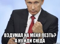  вздумал на меня лезть? а ну иди сюда