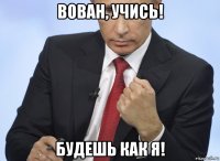 вован, учись! будешь как я!