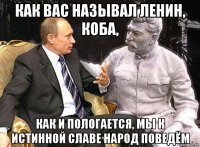 как вас называл ленин, коба, как и пологается, мы к истинной славе народ поведём