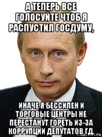 а теперь все голосуйте чтоб я распустил госдуму, иначе я бессилен и торговые центры не перестанут гореть из-за коррупции депутатов гд.