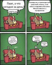 Паап, а что сегодня за день? 8 марта сын! Бляяядь вот я припизднутый пернатый утконос, я же забыл поздравить Виталика Михальчевского с праздником Итак сынок,на счет три поздравляем Виталика вместе с 8 марта! 1.. 2..3.. Миихаа с 8 Марта родной! Виталька с праздником тебя покереныш))