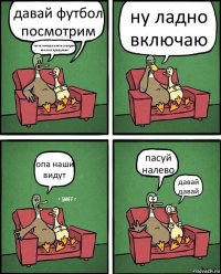 давай футбол посмотрим ты че хочешь опять смотреть как они продувают ну ладно включаю опа наши видут пасуй налево давай давай