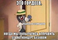 это гордеев, когда мы попытались отправить его на концерт бузовой