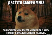 дратути забери меня пожалуйста или поставь лайк или я умру если не поставишь лайк я обижусь