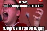 мама, поооооодооообрееееей!!!! злая суперзлость!!!!!!