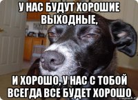 у нас будут хорошие выходные, и хорошо, у нас с тобой всегда все будет хорошо