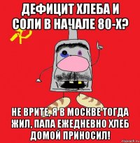 дефицит хлеба и соли в начале 80-х? не врите, я в москве тогда жил, папа ежедневно хлеб домой приносил!