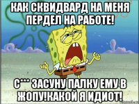 как сквидвард на меня пердел на работе! с*** засуну палку ему в жопу!какой я идиот!