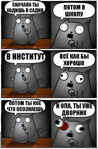 сначала ты ходишь в садик потом в школу в институт всё как бы хорошо потом ты кое что осознаешь и ОПА, ты уже дворник