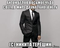 антон белов восьмое чудо света,в мире дауна такого нету (с) никита терёшин